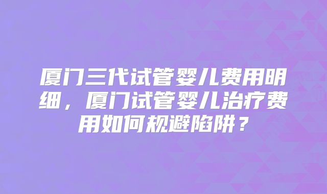厦门三代试管婴儿费用明细，厦门试管婴儿治疗费用如何规避陷阱？