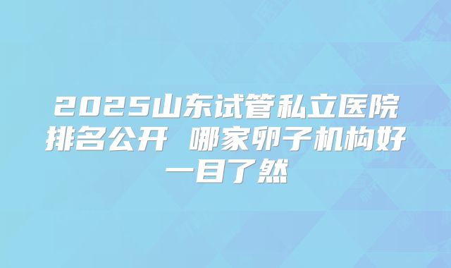 2025山东试管私立医院排名公开 哪家卵子机构好一目了然