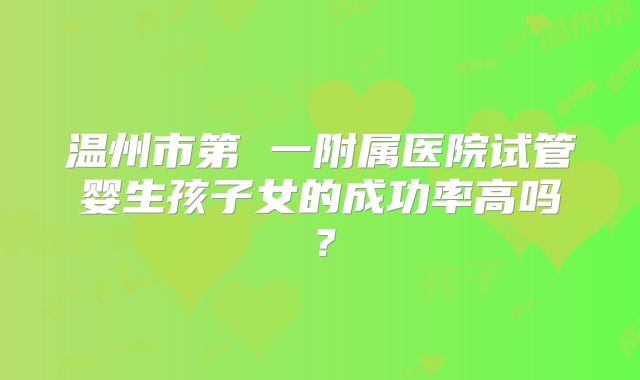 温州市第 一附属医院试管婴生孩子女的成功率高吗？