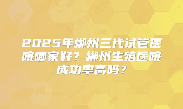2025年郴州三代试管医院哪家好？郴州生殖医院成功率高吗？
