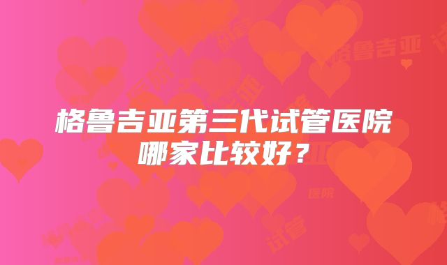 格鲁吉亚第三代试管医院哪家比较好？