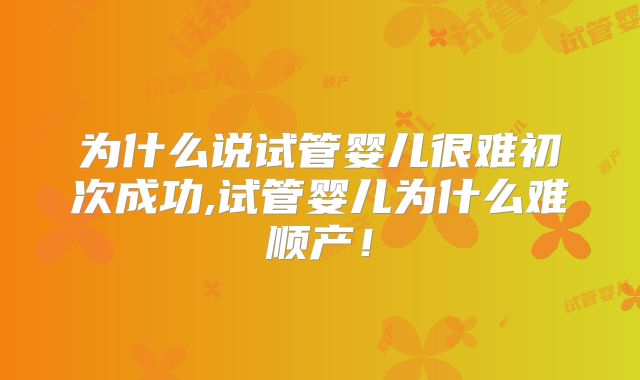 为什么说试管婴儿很难初次成功,试管婴儿为什么难顺产！