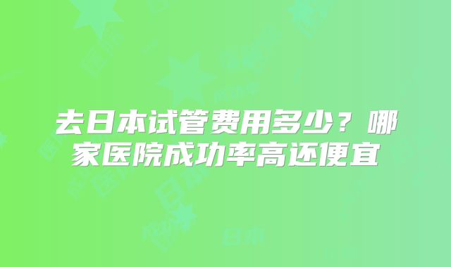 去日本试管费用多少？哪家医院成功率高还便宜