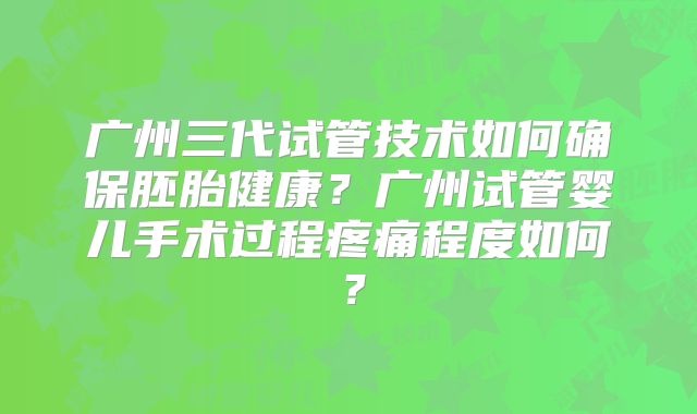 广州三代试管技术如何确保胚胎健康?广州试管婴儿手术过程疼痛程度如何?