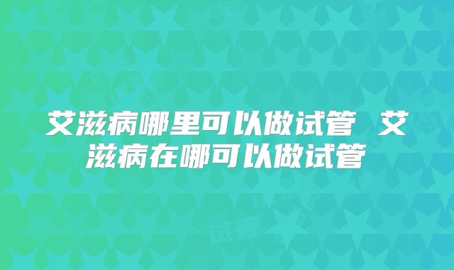 艾滋病哪里可以做试管 艾滋病在哪可以做试管
