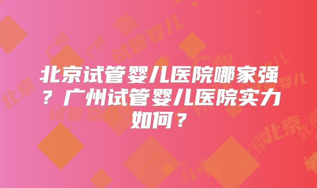北京试管婴儿医院哪家强？广州试管婴儿医院实力如何？