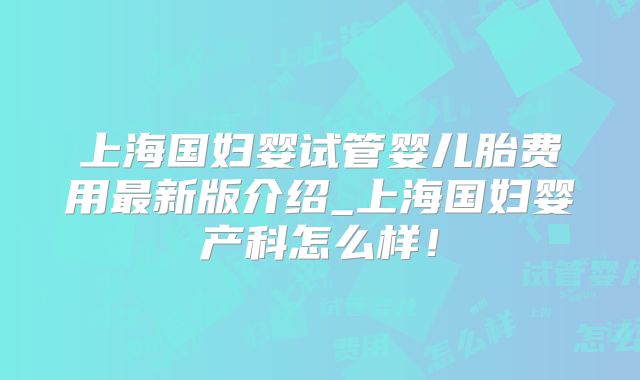 上海国妇婴试管婴儿胎费用最新版介绍_上海国妇婴产科怎么样！