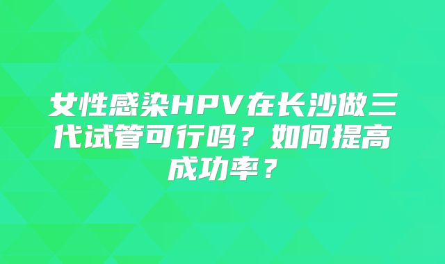 女性感染HPV在长沙做三代试管可行吗？如何提高成功率？