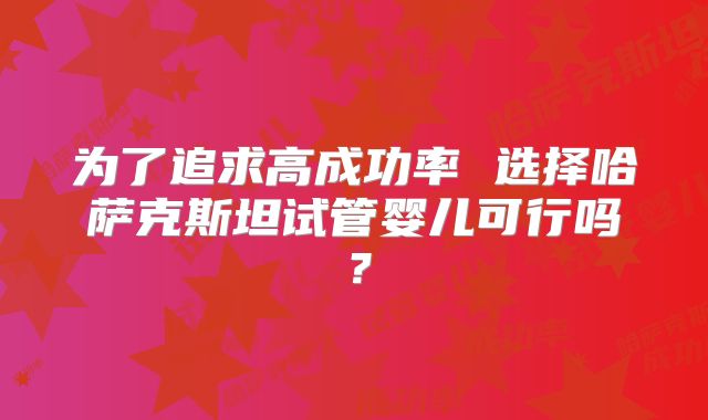 为了追求高成功率 选择哈萨克斯坦试管婴儿可行吗？
