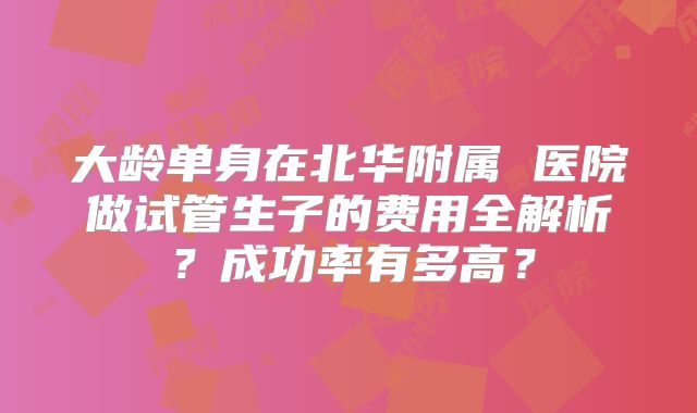 大龄单身在北华附属 医院做试管生子的费用全解析？成功率有多高？