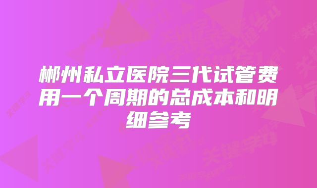 郴州私立医院三代试管费用一个周期的总成本和明细参考