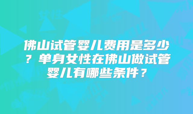 佛山试管婴儿费用是多少？单身女性在佛山做试管婴儿有哪些条件？