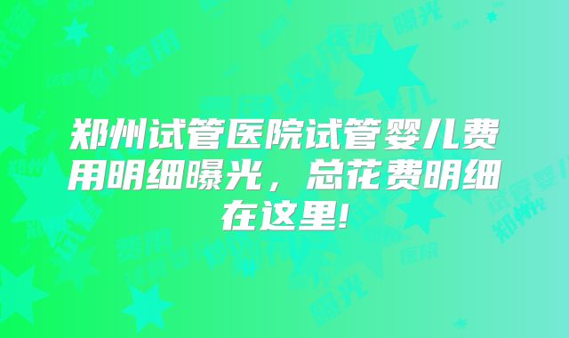 郑州试管医院试管婴儿费用明细曝光，总花费明细在这里!
