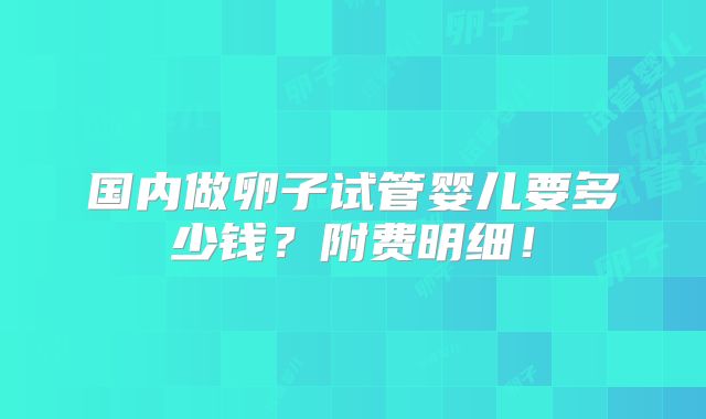 国内做卵子试管婴儿要多少钱？附费明细！