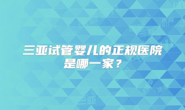 三亚试管婴儿的正规医院是哪一家？
