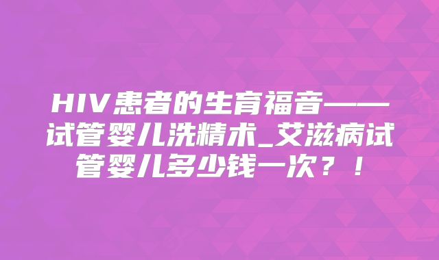 HIV患者的生育福音——试管婴儿洗精术_艾滋病试管婴儿多少钱一次？！