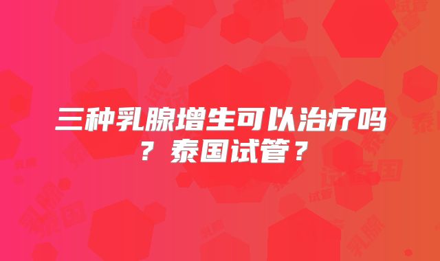 三种乳腺增生可以治疗吗？泰国试管？