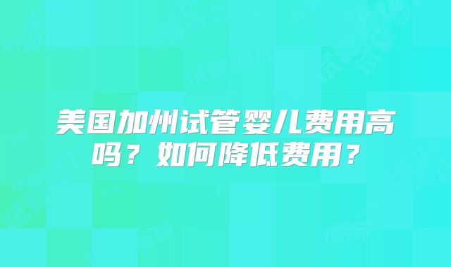 美国加州试管婴儿费用高吗？如何降低费用？