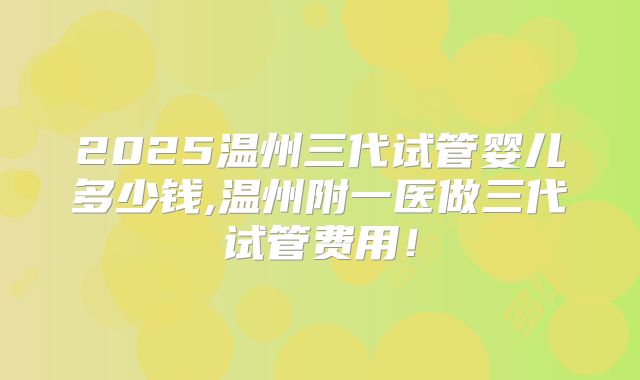 2025温州三代试管婴儿多少钱,温州附一医做三代试管费用！