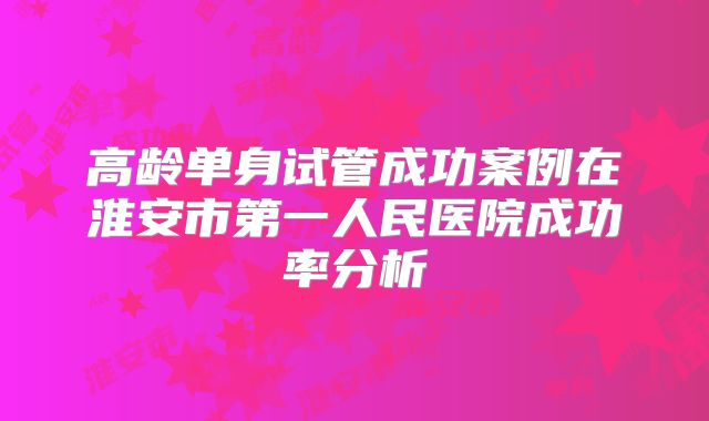 高龄单身试管成功案例在淮安市第一人民医院成功率分析