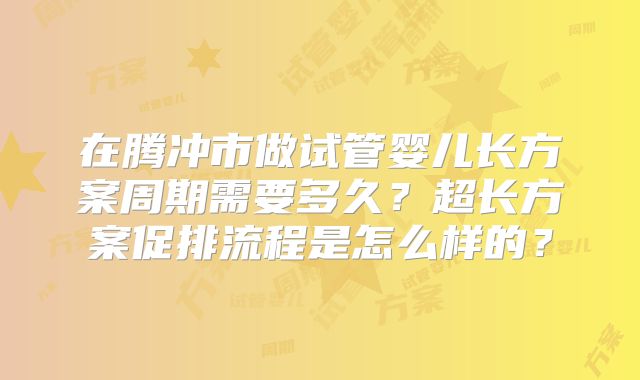 在腾冲市做试管婴儿长方案周期需要多久？超长方案促排流程是怎么样的？