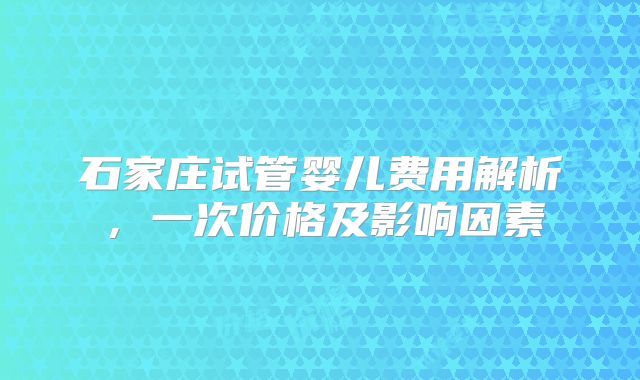 石家庄试管婴儿费用解析，一次价格及影响因素