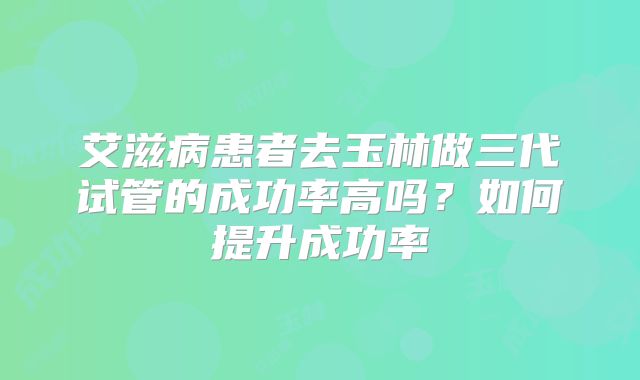 艾滋病患者去玉林做三代试管的成功率高吗？如何提升成功率
