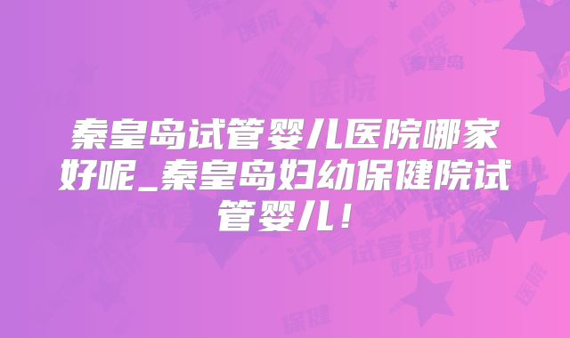 秦皇岛试管婴儿医院哪家好呢_秦皇岛妇幼保健院试管婴儿！