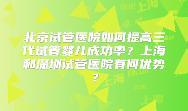 北京试管医院如何提高三代试管婴儿成功率？上海和深圳试管医院有何优势？