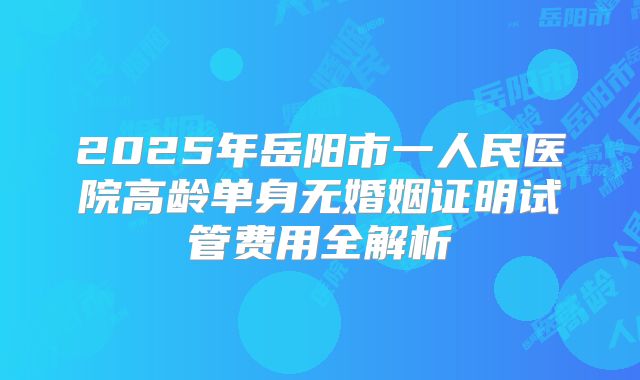 2025年岳阳市一人民医院高龄单身无婚姻证明试管费用全解析