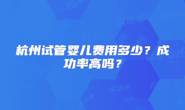 杭州试管婴儿费用多少？成功率高吗？