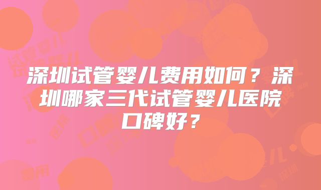 深圳试管婴儿费用如何？深圳哪家三代试管婴儿医院口碑好？