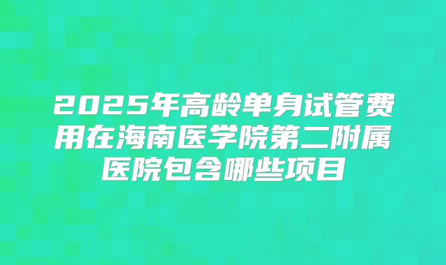 2025年高龄单身试管费用在海南医学院第二附属医院包含哪些项目