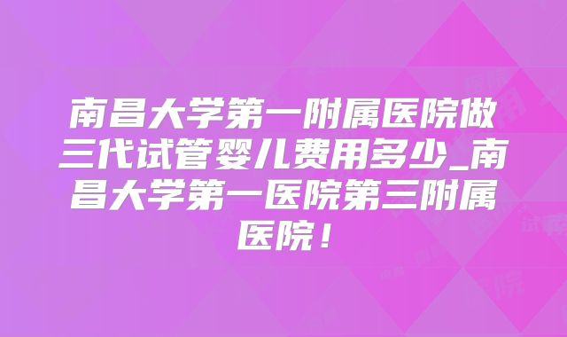 南昌大学第一附属医院做三代试管婴儿费用多少_南昌大学第一医院第三附属医院！