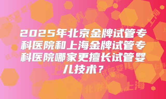 2025年北京金牌试管专科医院和上海金牌试管专科医院哪家更擅长试管婴儿技术？