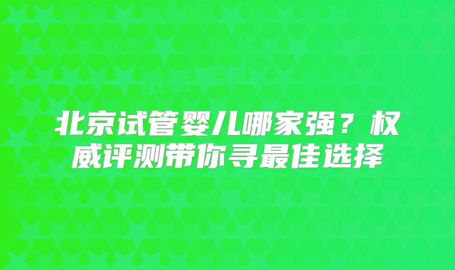北京试管婴儿哪家强?权威评测带你寻最佳选择
