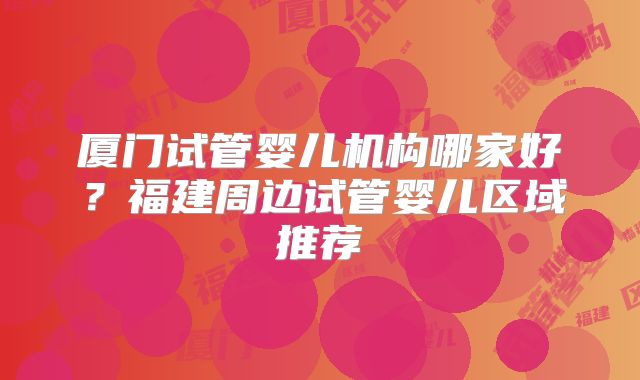厦门试管婴儿机构哪家好？福建周边试管婴儿区域推荐