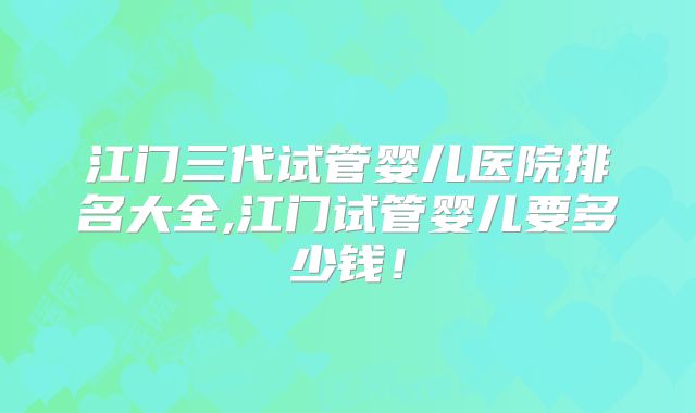 江门三代试管婴儿医院排名大全,江门试管婴儿要多少钱！