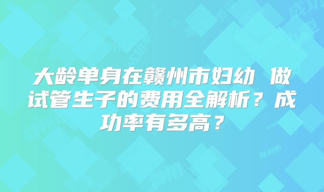 大龄单身在赣州市妇幼 做试管生子的费用全解析？成功率有多高？