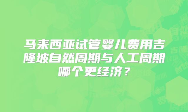 马来西亚试管婴儿费用吉隆坡自然周期与人工周期哪个更经济？
