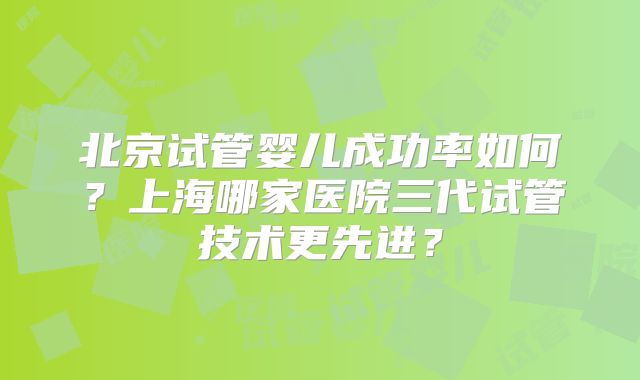 北京试管婴儿成功率如何？上海哪家医院三代试管技术更先进？