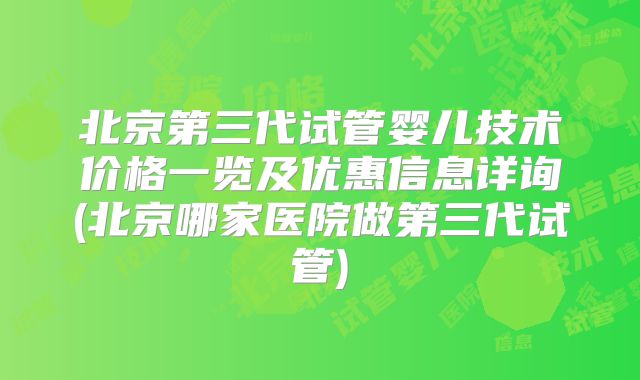 北京第三代试管婴儿技术价格一览及优惠信息详询(北京哪家医院做第三代试管)