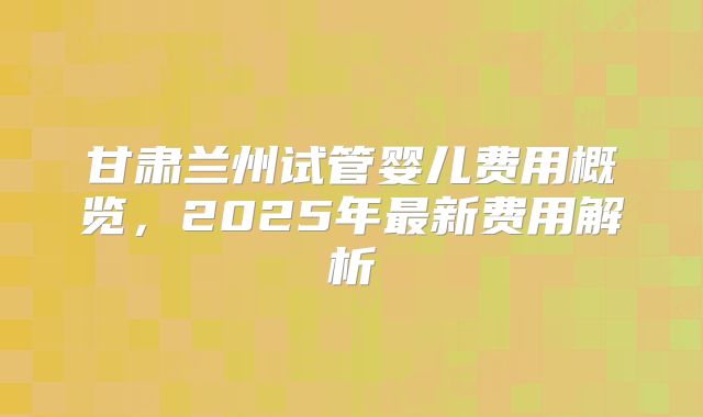 甘肃兰州试管婴儿费用概览,2025年最新费用解析