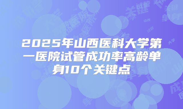 2025年山西医科大学第一医院试管成功率高龄单身10个关键点