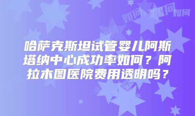哈萨克斯坦试管婴儿阿斯塔纳中心成功率如何？阿拉木图医院费用透明吗？
