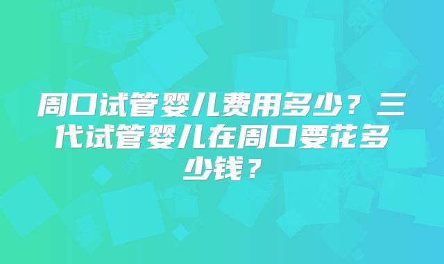 周口试管婴儿费用多少？三代试管婴儿在周口要花多少钱？