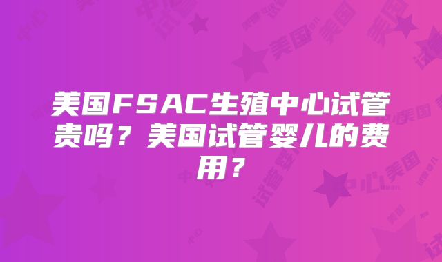 美国FSAC生殖中心试管贵吗？美国试管婴儿的费用？