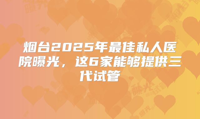 烟台2025年最佳私人医院曝光，这6家能够提供三代试管