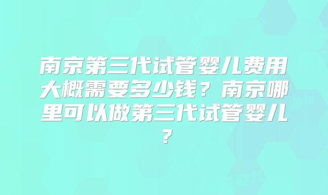 南京第三代试管婴儿费用大概需要多少钱？南京哪里可以做第三代试管婴儿？