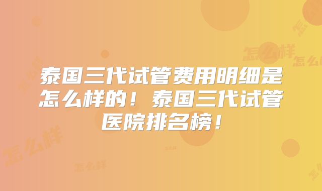 泰国三代试管费用明细是怎么样的！泰国三代试管医院排名榜！